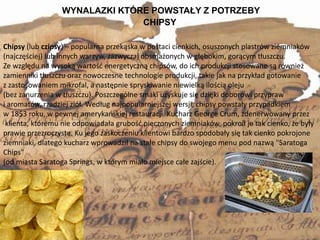 WYNALAZKI KTÓRE POWSTAŁY Z POTRZEBY
3
Chipsy (lub czipsy) – popularna przekąska w postaci cienkich, osuszonych plastrów ziemniaków
(najczęściej) lub innych warzyw, zazwyczaj obsmażonych w głębokim, gorącym tłuszczu.
Ze względu na wysoką wartość energetyczną chipsów, do ich produkcji stosowane są również
zamienniki tłuszczu oraz nowoczesne technologie produkcji, takie jak na przykład gotowanie
z zastosowaniem mikrofal, a następnie spryskiwanie niewielką ilością oleju
(bez zanurzenia w tłuszczu). Poszczególne smaki uzyskuje się dzięki doborowi przypraw
i aromatów, rzadziej ziół. Według najpopularniejszej wersji, chipsy powstały przypadkiem
w 1853 roku, w pewnej amerykańskiej restauracji. Kucharz George Crum, zdenerwowany przez
klienta, któremu nie odpowiadała grubość pieczonych ziemniaków, pokroił je tak cienko, że były
prawie przezroczyste. Ku jego zaskoczeniu klientowi bardzo spodobały się tak cienko pokrojone
ziemniaki, dlatego kucharz wprowadził na stałe chipsy do swojego menu pod nazwą "Saratoga
Chips"
(od miasta Saratoga Springs, w którym miało miejsce całe zajście).
CHIPSY
 