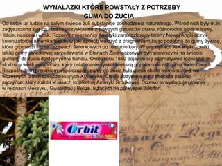 WYNALAZKI KTÓRE POWSTAŁY Z POTRZEBY
4
Od setek lat ludzie na całym świecie żuli substancje pochodzenia naturalnego. Wśród nich były m.in.
zagęszczona żywica i lateks pozyskiwane z pewnych gatunków drzew, różnorodne słodkie trawy,
liście, nasiona i wosk. Rdzenni mieszkańcy Ameryki zamieszkujący tereny Nowej Anglii uczyli
kolonizatorów amerykańskich, w jaki sposób walczyć z pragnieniem żując podobną do gumy żywicę,
która gromadzi się na drzewach świerkowych po nacięciu kory. W początkach XIX wieku, bryłki
takiej gumy świerkowej sprzedawane w Stanach Zjednoczonych były pierwszymi na świecie
gumami do żucia dostępnymi w handlu. Około roku 1850 pojawiło się alternatywne rozwiązanie,
słodzony wosk parafinowy, który ostatecznie zyskał większą popularność niż guma świerkowa.
Bezpośrednim przodkiem współczesnej gumy do żucia była guma chicle wprowadzona we
wczesnych latach sześćdziesiątych XIX wieku. Chicle pozyskuje się z mleczka (lateks)
sączyńca, który rośnie w lasach tropikalnej Ameryki Środkowej. Drzewo to występuje głównie
w rejonach Meksyku, Gwatemali i Belize, leżących na półwyspie Jukatan.
GUMA DO ŻUCIA
 