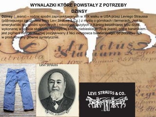 WYNALAZKI KTÓRE POWSTAŁY Z POTRZEBY
5
Dżinsy (. jeans) – rodzaj spodni zaprojektowanych w XIX wieku w USA przez Leviego Straussa
(późniejszego założyciela firmy Levi Strauss & Co.) z myślą o górnikach i farmerach. Jest to
amerykański typ spodni sportowych i roboczych uszytych z tkaniny bawełnianej typu dżins,
wykonanej w splocie skośnym. Najczęściej koloru niebieskiego (blue jeans), gdzie barwnikiem
jest pigment indygo, dawniej pozyskiwany z liści indygowca barwierskiego, od początku XIX
w produkowany głównie syntetycznie.
DŻINSY
Levi Strauss
 