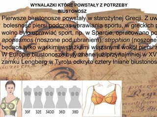WYNALAZKI KTÓRE POWSTAŁY Z POTRZEBY
6
Pierwsze biustonosze powstały w starożytnej Grecji. Z uw
bolesność piersi podczas uprawiania sportu, w greckich p
wolno było uprawiać sport, np. w Sparcie, opracowano po
apodesmos (noszone pod ubraniem), strophion (noszone
będące tylko wąskimi wstążkami wiązanymi wokół piersi a
W Europie biustonosze były znane już przynajmniej w XV
zamku Lengberg w Tyrolu odkryto cztery lniane biustonos
BIUSTONOSZ
 