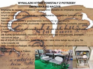 WYNALAZKI KTÓRE POWSTAŁY Z POTRZEBY
8
Zmywarka do naczyń – urządzenie mechaniczne używane do zmywania naczyń,
sztućców oraz
innych przedmiotów służących do przygotowywania i podawania żywności oraz
napojów.
Najczęściej spotykane w gospodarstwie domowym i w gastronomii.
Pierwszy model zmywarki zbudowała i opatentowała Josephine Cochrane, pierwszą
zmywarkę
o konstrukcji takiej jak stosowane obecnie - brytyjski inżynier William Howard Livens
w 1924.
Dla każdej sprzedawanej zmywarki określona jest klasa energetyczna. Zmywarki
najczęściej ładuje
się od przodu po otworzeniu drzwi. Są jednak i takie które ładuje się od góry. Na
rynku pojawiły się
także modele szufladowe. Występują także modele ładowane od góry zintegrowane
ze zlewem
(rzadko spotykane w Polsce)..
ZMYWARKA DO NACZYŃ
 