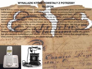 WYNALAZKI KTÓRE POWSTAŁY Z POTRZEBY
9
Już w XVII w. ludzie zaczęli zdawać sobie sprawę z możliwości przesyłania głosu za pośrednictwem
metalowego przewodu. Można tego dowieść w prosty sposób, za pomocą dwóch metalowych
naczyń połączonych drutem.Za wynalazcę telefonu uważa się Aleksandra Bella, który pierwszy
opatentował ten wynalazek, lecz koncepcja narodziła się wcześniej. Jedno z pierwszych urządzeń
skonstruował Antonio Meucci. Kiedy jego żona zachorowała, Meucci skonstruował telefon, dzięki
któremu kobieta mogła z domu porozumiewać się z warsztatem. Później Włoch zmodernizował
wynalazek tak, by można było się nim porozumiewać na znaczną odległość. Nie było go jednak
stać na opłacenie patentu. Podobnych prób dokonywał także Niemiec Philipp Reis.
W roku 1876 dwóch wynalazców, Elisha Gray i Alexander Bell, samodzielnie zaprojektowało swoje
telefony. Obaj mężczyźni szybko udali się do urzędu patentowego; dzieliła ich różnica kilku godzin;
Bell jako pierwszy opatentował swój telefon. Elisha Gray i Alexander Graham Bell stoczyli słynną
bitwę prawną o wynalezienie telefonu; zwycięsko wyszedł z niej Bell.
TELEFON
 
