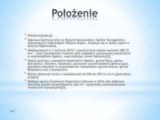 WSB
* Położenie[edytuj]
* Dąbrowa Górnicza leży na Wyżynie Katowickiej i Garbie Tarnogórskim,
stanowiących makroregion Wyżyna Śląska. Znajduje się w dużej części w
Kotlinie Dąbrowskiej.
* Według danych z 1 stycznia 2010 r. powierzchnia miasta wynosiła 188,73
km², i jest największym miastem pod względem zajmowanej powierzchni
w województwie śląskim, wyprzedzając nawet Katowice[2].
* Miasto graniczy z powiatem będzińskim (Będzin, gmina Psary, gmina
Mierzęcice, Siewierz, Sławków), powiatem zawierciańskim (gmina Łazy),
powiatem olkuskim w województwie małopolskim (gmina Klucze, gmina
Bolesław) oraz z Sosnowcem.
* Miasto obejmuje teren o wysokościach od 258 do 390 m n.p.m.[potrzebny
przypis]
* Według raportu Światowej Organizacji Zdrowia w 2016 roku Dąbrowa
Górnicza została sklasyfikowana jako 43. najbardziej zanieczyszczone
miasto Unii Europejskiej[3].
 