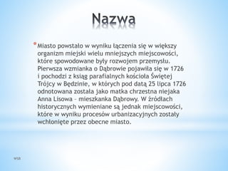 WSB
*Miasto powstało w wyniku łączenia się w większy
organizm miejski wielu mniejszych miejscowości,
które spowodowane były rozwojem przemysłu.
Pierwsza wzmianka o Dąbrowie pojawiła się w 1726
i pochodzi z ksiąg parafialnych kościoła Świętej
Trójcy w Będzinie, w których pod datą 25 lipca 1726
odnotowana została jako matka chrzestna niejaka
Anna Lisowa – mieszkanka Dąbrowy. W źródłach
historycznych wymieniane są jednak miejscowości,
które w wyniku procesów urbanizacyjnych zostały
wchłonięte przez obecne miasto.
 