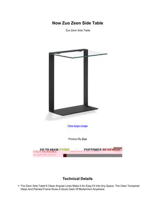 Now Zuo Zeon Side Table
Zuo Zeon Side Table
View large image
Product By Zuo
Technical Details
The Zeon Side Table’S Clean Angular Lines Make It An Easy Fit Into Any Space. The Clear Tempered
Glass And Painted Frame Gives A Quick Dash Of Modernism Anywhere.
 