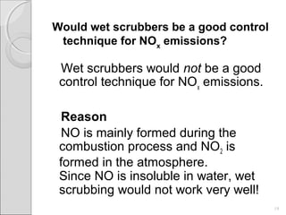 Would wet scrubbers be a good control
technique for NOx
emissions?
Wet scrubbers would not be a good
control technique for NOx
emissions.
Reason
NO is mainly formed during the
combustion process and NO2 is
formed in the atmosphere.
Since NO is insoluble in water, wet
scrubbing would not work very well!
19
 