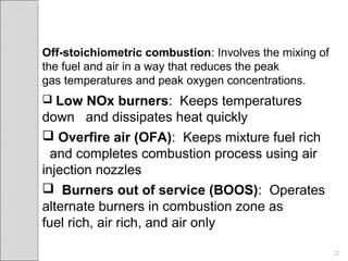 Off-stoichiometric combustion: Involves the mixing of
the fuel and air in a way that reduces the peak
gas temperatures and peak oxygen concentrations.
 Low NOx burners: Keeps temperatures
down and dissipates heat quickly
 Overfire air (OFA): Keeps mixture fuel rich
and completes combustion process using air
injection nozzles
 Burners out of service (BOOS): Operates
alternate burners in combustion zone as
fuel rich, air rich, and air only
22
 
