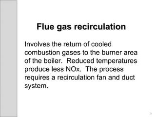 Flue gas recirculationFlue gas recirculation
Involves the return of cooled
combustion gases to the burner area
of the boiler. Reduced temperatures
produce less NOx. The process
requires a recirculation fan and duct
system.
26
 