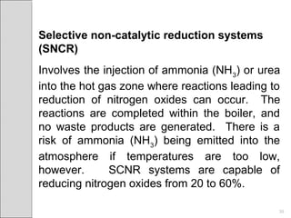 Selective non-catalytic reduction systems
(SNCR)
Involves the injection of ammonia (NH3
) or urea
into the hot gas zone where reactions leading to
reduction of nitrogen oxides can occur. The
reactions are completed within the boiler, and
no waste products are generated. There is a
risk of ammonia (NH3
) being emitted into the
atmosphere if temperatures are too low,
however. SCNR systems are capable of
reducing nitrogen oxides from 20 to 60%.
30
 