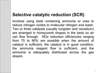 Selective catalytic reduction (SCR)
Involves using beds containing ammonia or urea to
reduce nitrogen oxides to molecular nitrogen and water.
Two or three catalysts (usually tungsten and vanadium)
are arranged in honeycomb shapes in the beds so air
can flow through. NOx reduction efficiencies ranging
from 75 to 90% are possible when the amount of
catalyst is sufficient, the catalyst is in good condition,
the ammonia reagent flow is sufficient, and the
ammonia is adequately distributed across the gas
stream.
33
 