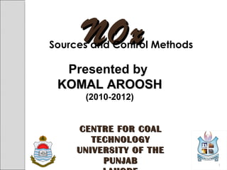 NOxNOxSources and Control Methods
Presented by
KOMAL AROOSHKOMAL AROOSH
(2010-2012)
CENTRE FOR COALCENTRE FOR COAL
TECHNOLOGYTECHNOLOGY
UNIVERSITY OF THEUNIVERSITY OF THE
PUNJABPUNJAB 1
 