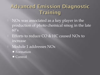  NOx was associated as a key player in the
production of photo chemical smog in the late
60’s
Efforts to reduce CO & HC caused NOx to
increase
Module 1 addresses NOx
Formation
Control
