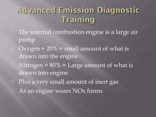  The internal combustion engine is a large air
pump
Oxygen = 20% = small amount of what is
drawn into the engine
Nitrogen = 80% = Large amount of what is
drawn into engine
Plus a very small amount of inert gas
As an engine wears NOx forms