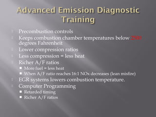  Precombustion controls
Keeps combustion chamber temperatures below 2500
degrees Fahrenheit
Lower compression ratios
Less compression = less heat
Richer A/F ratios
More fuel = less heat
When A/F ratio reaches 16:1 NOx decreases (lean misfire)
EGR systems lowers combustion temperature.
Computer Programming
Retarded timing
Richer A/F ratios