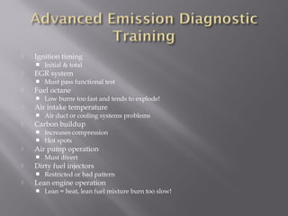  Ignition timing
Initial & total
EGR system
Must pass functional test
Fuel octane
Low burns too fast and tends to explode!
Air intake temperature
Air duct or cooling systems problems
Carbon buildup
Increases compression
Hot spots
Air pump operation
Must divert
Dirty fuel injectors
Restricted or bad pattern
Lean engine operation
Lean = heat, lean fuel mixture burn too slow!