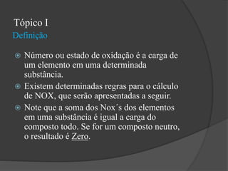 Definição
Tópico I
 Número ou estado de oxidação é a carga de
um elemento em uma determinada
substância.
 Existem determinadas regras para o cálculo
de NOX, que serão apresentadas a seguir.
 Note que a soma dos Nox´s dos elementos
em uma substância é igual a carga do
composto todo. Se for um composto neutro,
o resultado é Zero.
 