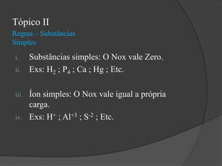 Regras – Substâncias
Simples
Tópico II
i. Substâncias simples: O Nox vale Zero.
ii. Exs: H2 ; P4 ; Ca ; Hg ; Etc.
iii. Íon simples: O Nox vale igual a própria
carga.
iv. Exs: H+ ; Al+3 ; S-2 ; Etc.
 
