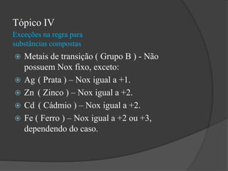 Exceções na regra para
substâncias compostas
Tópico IV
 Metais de transição ( Grupo B ) - Não
possuem Nox fixo, exceto:
 Ag ( Prata ) – Nox igual a +1.
 Zn ( Zinco ) – Nox igual a +2.
 Cd ( Cádmio ) – Nox igual a +2.
 Fe ( Ferro ) – Nox igual a +2 ou +3,
dependendo do caso.
 