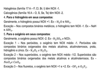 Halogênios (família 17 A – F, Cl, Br, I) têm NOX -1.
Calcogênios (família 16 A – O, S, Se, Te) têm NOX -2.
4. Para o hidrogênio em seus compostos:
Geralmente, o hidrogênio possui NOX +1. Ex – H2O e NH3.
Exceção – Nos compostos binários metálicos, o hidrogênio tem NOX -1. Ex – NaH
e AlH3.
5. Para o oxigênio em seus compostos:
Geralmente, o oxigênio possui NOX -2. Ex - H2SO4 e NO3-.
Exceção 1 – Nos peróxidos, o oxigênio tem NOX médio -1. Peróxidos são
compostos binários oxigenados dos metais alcalinos, alcalinoterrosos, prata,
hidrogênio e zinco. Ex - K2O2 𝑒 H2O2.
Exceção 2 – Nos superóxidos, o oxigênio tem NOX médio -1/2. Superóxidos são
compostos binários oxigenados dos metais alcalinos e alcalinoterrosos. Ex -
𝑁𝑎𝑂2 𝑒 𝐶𝑎𝑂4.
Exceção 3 – Nos fluoretos, o oxigênio tem NOX +1 e +2. Ex - OF2 e O2F2.
 