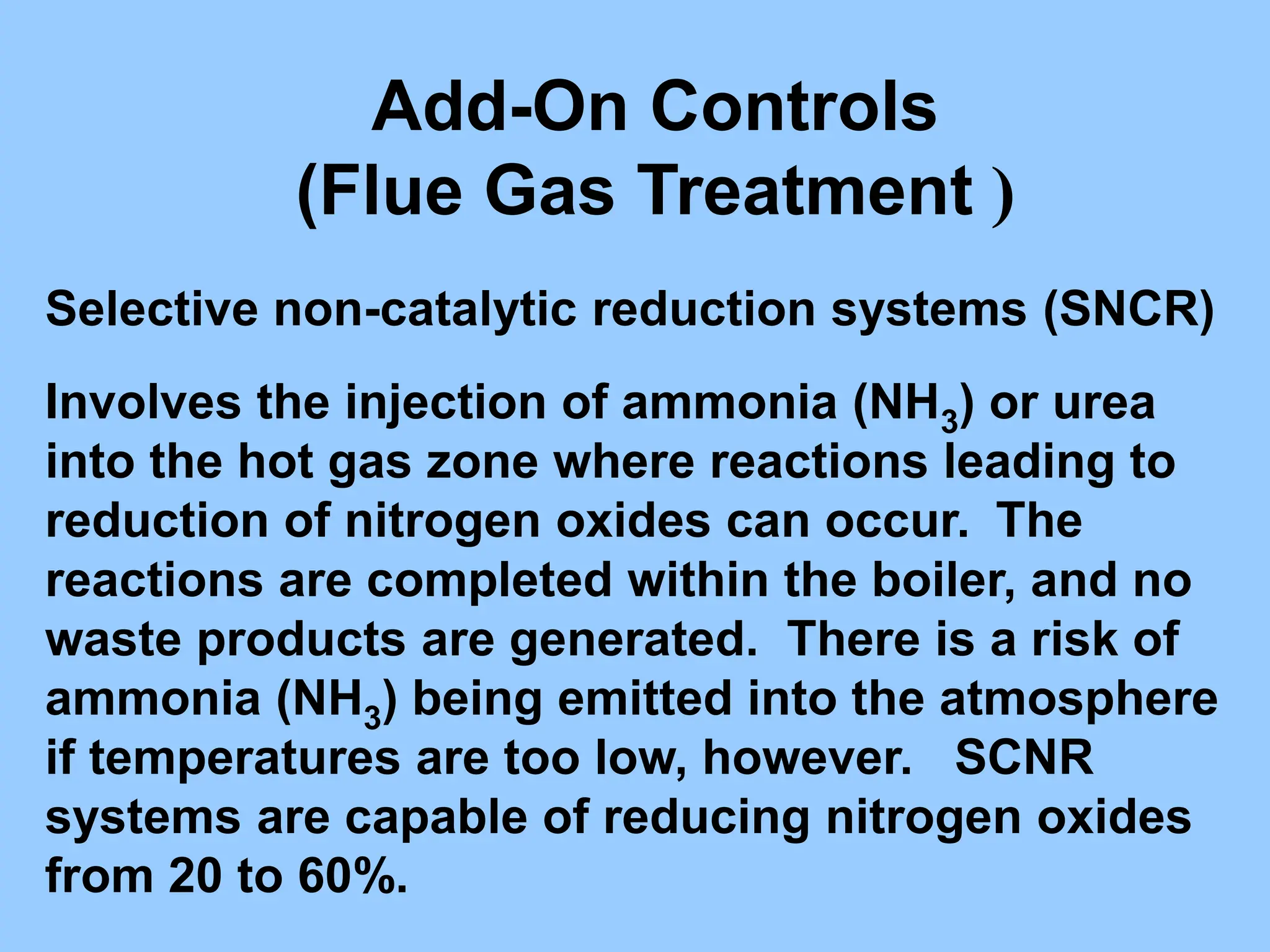 Add-On Controls
(Flue Gas Treatment )
Selective non-catalytic reduction systems (SNCR)
Involves the injection of ammonia (NH3) or urea
into the hot gas zone where reactions leading to
reduction of nitrogen oxides can occur. The
reactions are completed within the boiler, and no
waste products are generated. There is a risk of
ammonia (NH3) being emitted into the atmosphere
if temperatures are too low, however. SCNR
systems are capable of reducing nitrogen oxides
from 20 to 60%.
 
