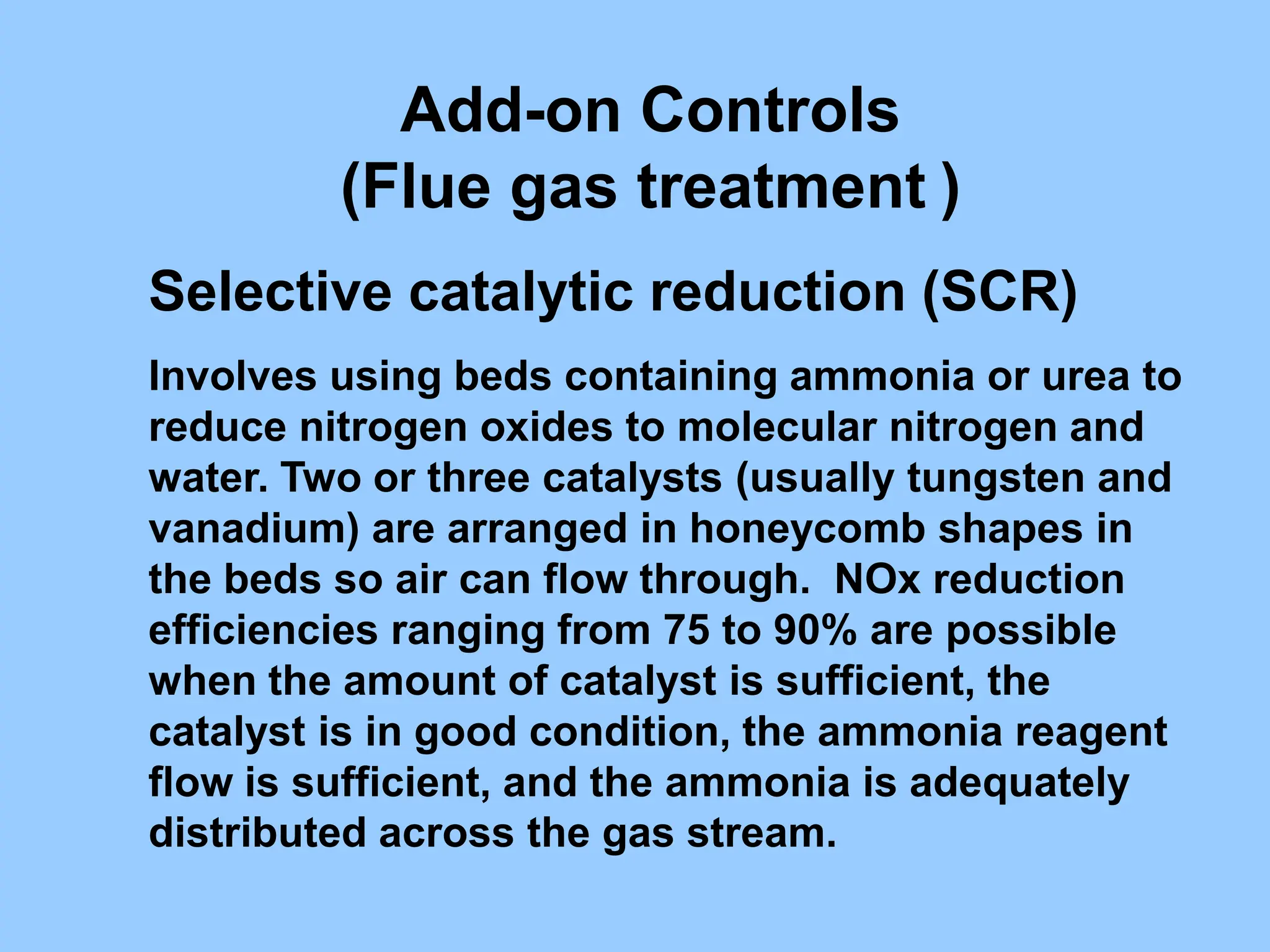 Selective catalytic reduction (SCR)
Involves using beds containing ammonia or urea to
reduce nitrogen oxides to molecular nitrogen and
water. Two or three catalysts (usually tungsten and
vanadium) are arranged in honeycomb shapes in
the beds so air can flow through. NOx reduction
efficiencies ranging from 75 to 90% are possible
when the amount of catalyst is sufficient, the
catalyst is in good condition, the ammonia reagent
flow is sufficient, and the ammonia is adequately
distributed across the gas stream.
Add-on Controls
(Flue gas treatment )
 