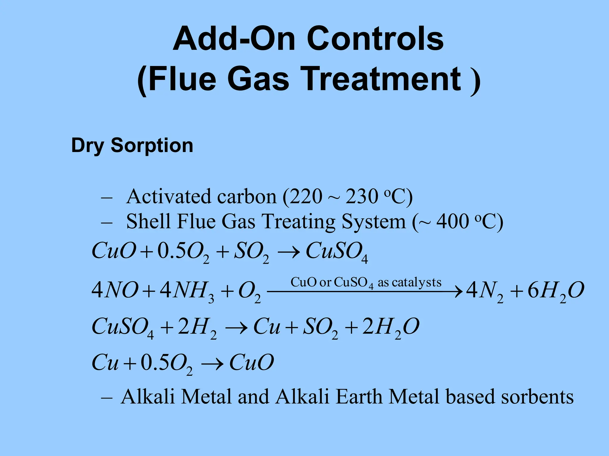 Dry Sorption
– Activated carbon (220 ~ 230 oC)
– Shell Flue Gas Treating System (~ 400 oC)
– Alkali Metal and Alkali Earth Metal based sorbents
CuO
O
Cu
O
H
SO
Cu
H
CuSO
O
H
N
O
NH
NO
CuSO
SO
O
CuO












 






2
2
2
2
4
2
2
catalysts
as
CuSO
or
CuO
2
3
4
2
2
5
.
0
2
2
6
4
4
4
5
.
0
4
Add-On Controls
(Flue Gas Treatment )
 