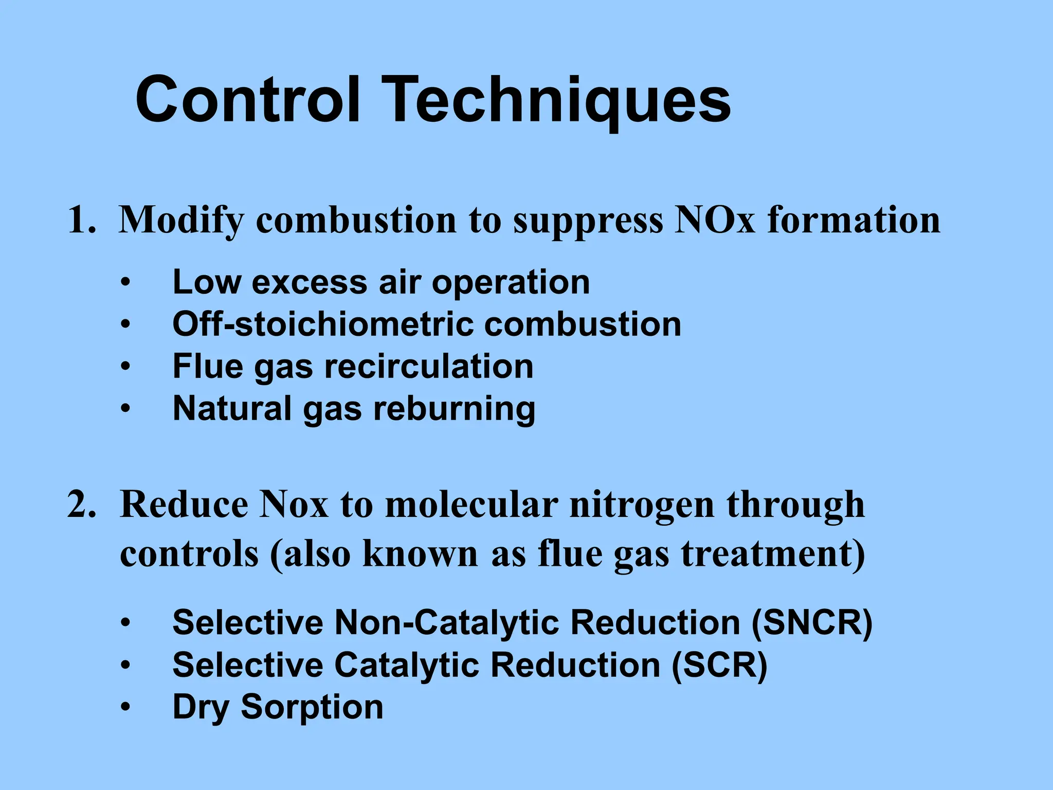 Control Techniques
1. Modify combustion to suppress NOx formation
• Low excess air operation
• Off-stoichiometric combustion
• Flue gas recirculation
• Natural gas reburning
2. Reduce Nox to molecular nitrogen through
controls (also known as flue gas treatment)
• Selective Non-Catalytic Reduction (SNCR)
• Selective Catalytic Reduction (SCR)
• Dry Sorption
 