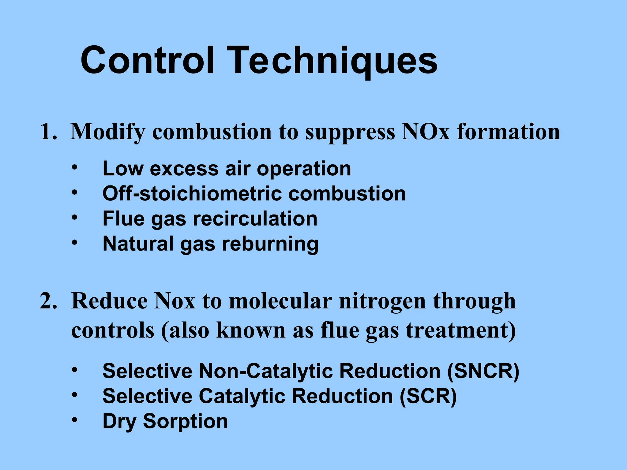 Control Techniques
1. Modify combustion to suppress NOx formation
• Low excess air operation
• Off-stoichiometric combustion
• Flue gas recirculation
• Natural gas reburning
2. Reduce Nox to molecular nitrogen through
controls (also known as flue gas treatment)
• Selective Non-Catalytic Reduction (SNCR)
• Selective Catalytic Reduction (SCR)
• Dry Sorption
 
