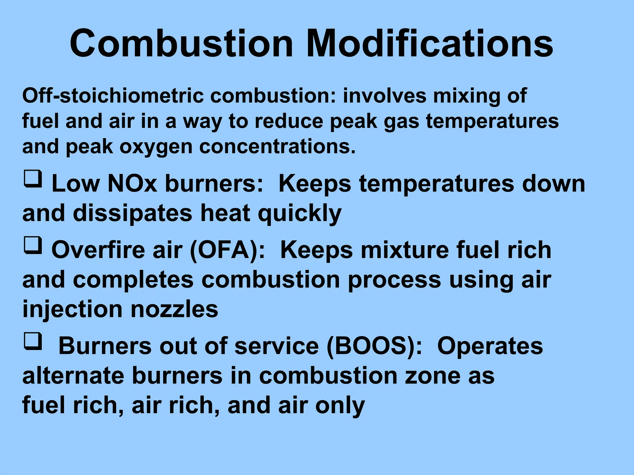 Combustion Modifications
Off-stoichiometric combustion: involves mixing of
fuel and air in a way to reduce peak gas temperatures
and peak oxygen concentrations.
 Low NOx burners: Keeps temperatures down
and dissipates heat quickly
 Overfire air (OFA): Keeps mixture fuel rich
and completes combustion process using air
injection nozzles
 Burners out of service (BOOS): Operates
alternate burners in combustion zone as
fuel rich, air rich, and air only
 