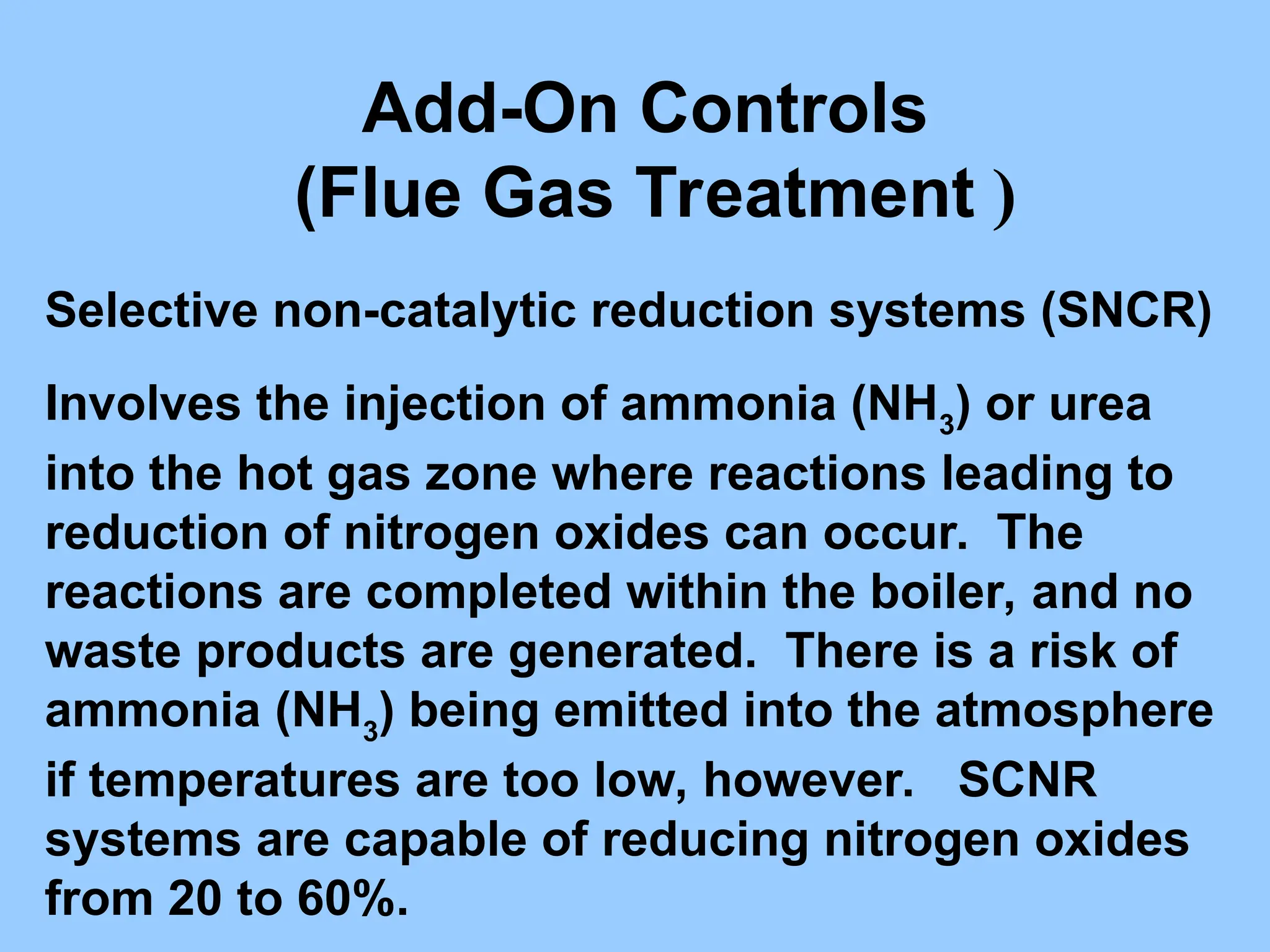 Add-On Controls
(Flue Gas Treatment )
Selective non-catalytic reduction systems (SNCR)
Involves the injection of ammonia (NH3
) or urea
into the hot gas zone where reactions leading to
reduction of nitrogen oxides can occur. The
reactions are completed within the boiler, and no
waste products are generated. There is a risk of
ammonia (NH3
) being emitted into the atmosphere
if temperatures are too low, however. SCNR
systems are capable of reducing nitrogen oxides
from 20 to 60%.
 
