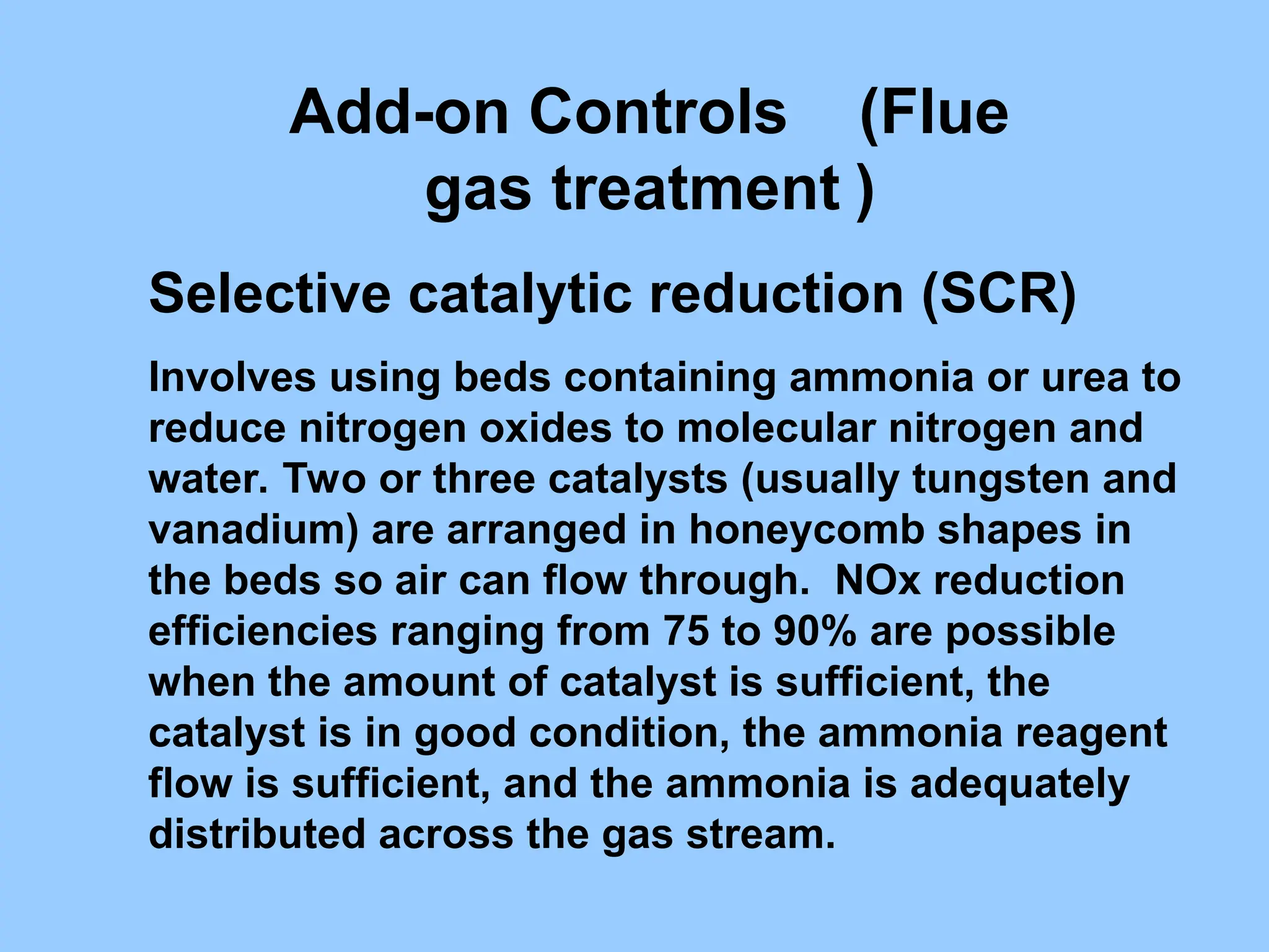 Selective catalytic reduction (SCR)
Involves using beds containing ammonia or urea to
reduce nitrogen oxides to molecular nitrogen and
water. Two or three catalysts (usually tungsten and
vanadium) are arranged in honeycomb shapes in
the beds so air can flow through. NOx reduction
efficiencies ranging from 75 to 90% are possible
when the amount of catalyst is sufficient, the
catalyst is in good condition, the ammonia reagent
flow is sufficient, and the ammonia is adequately
distributed across the gas stream.
Add-on Controls (Flue
gas treatment )
 