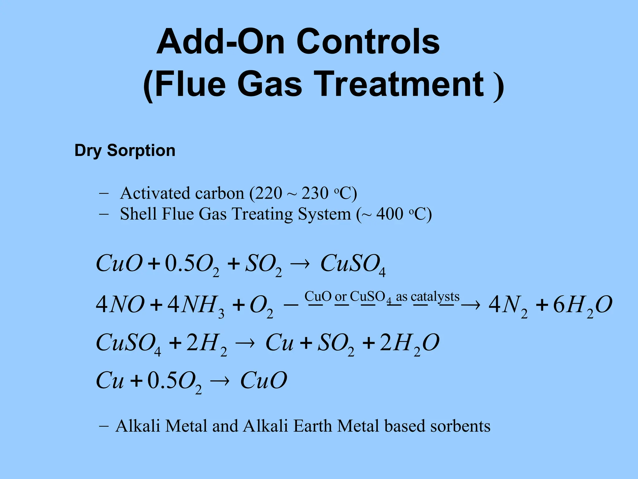 Dry Sorption
– Activated carbon (220 ~ 230 o
C)
– Shell Flue Gas Treating System (~ 400 o
C)
– Alkali Metal and Alkali Earth Metal based sorbents
CuO
O
Cu
O
H
SO
Cu
H
CuSO
O
H
N
O
NH
NO
CuSO
SO
O
CuO












 






2
2
2
2
4
2
2
catalysts
as
CuSO
or
CuO
2
3
4
2
2
5
.
0
2
2
6
4
4
4
5
.
0
4
Add-On Controls
(Flue Gas Treatment )
 
