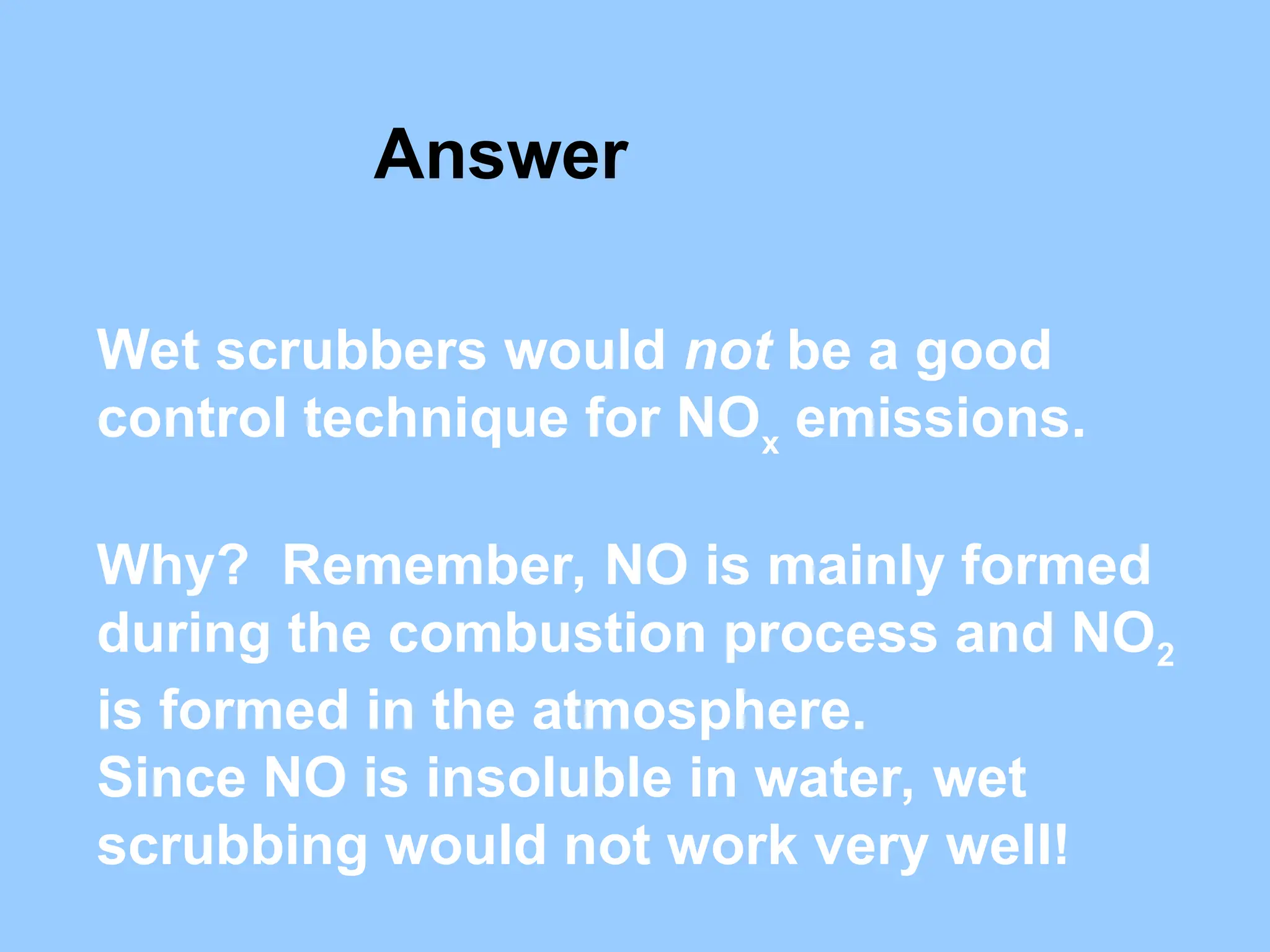 Wet scrubbers would not be a good
control technique for NOx
emissions.
Why? Remember, NO is mainly formed
during the combustion process and NO2
is formed in the atmosphere.
Since NO is insoluble in water, wet
scrubbing would not work very well!
Answer
 