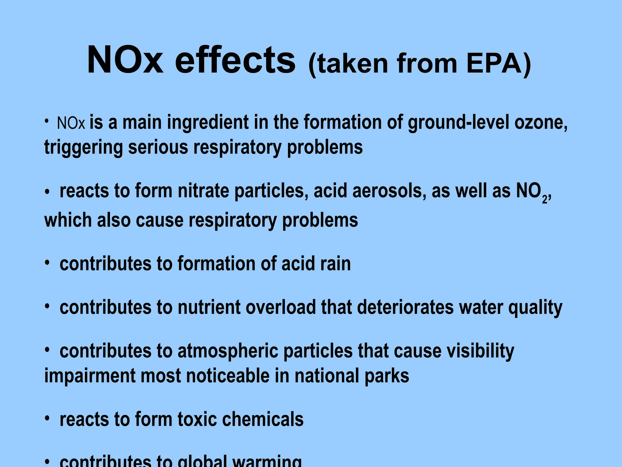 • NOx is a main ingredient in the formation of ground-level ozone,
triggering serious respiratory problems
• reacts to form nitrate particles, acid aerosols, as well as NO2
,
which also cause respiratory problems
• contributes to formation of acid rain
• contributes to nutrient overload that deteriorates water quality
• contributes to atmospheric particles that cause visibility
impairment most noticeable in national parks
• reacts to form toxic chemicals
NOx effects (taken from EPA)
 