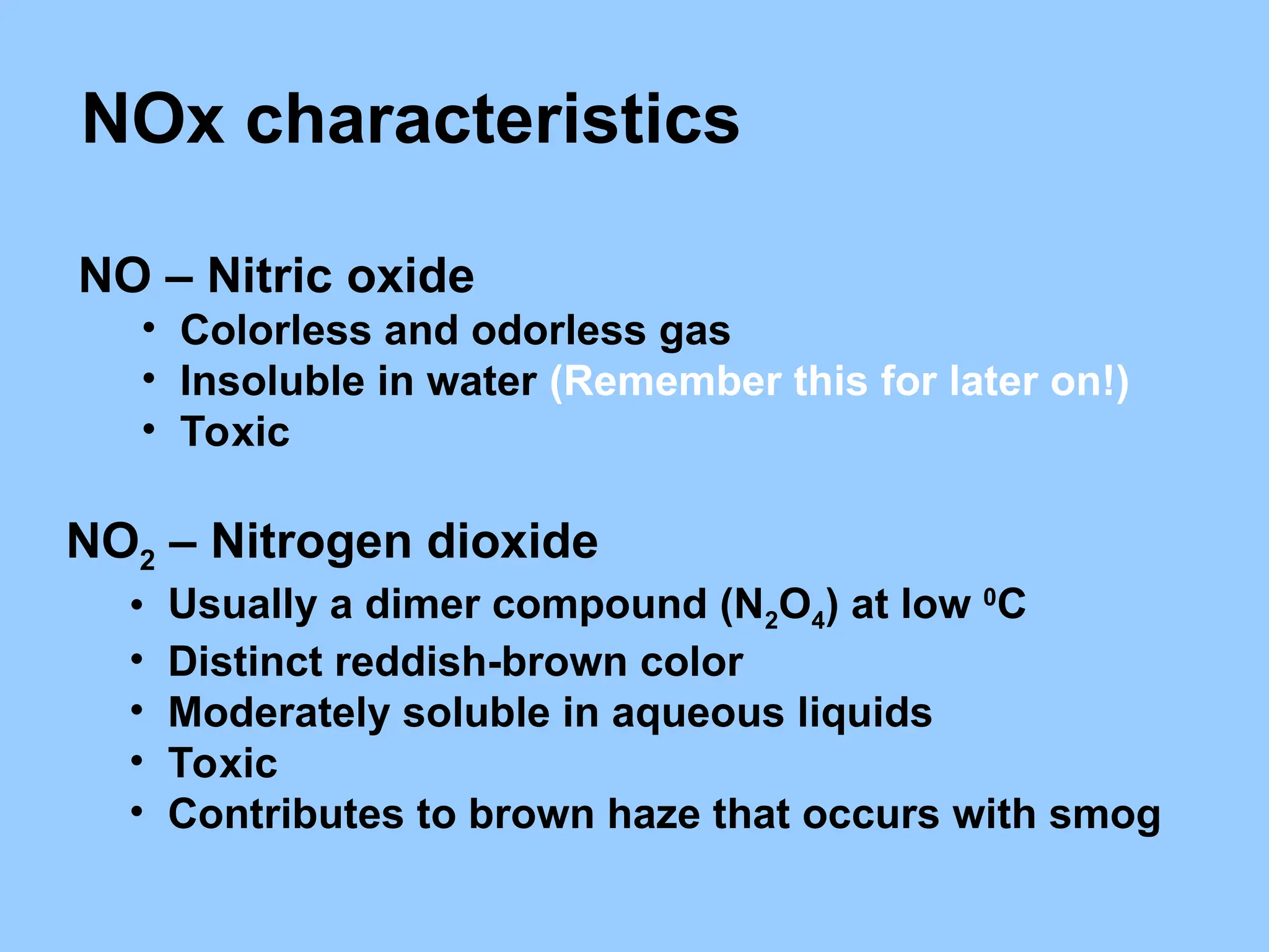 NOx characteristics
NO – Nitric oxide
• Colorless and odorless gas
• Insoluble in water (Remember this for later on!)
• Toxic
NO2 – Nitrogen dioxide
• Usually a dimer compound (N2O4) at low 0
C
• Distinct reddish-brown color
• Moderately soluble in aqueous liquids
• Toxic
• Contributes to brown haze that occurs with smog
 