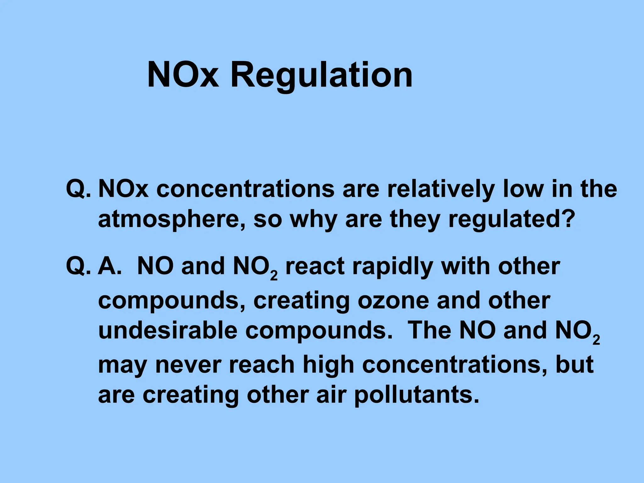 NOx Regulation
Q. NOx concentrations are relatively low in the
atmosphere, so why are they regulated?
Q. A. NO and NO2 react rapidly with other
compounds, creating ozone and other
undesirable compounds. The NO and NO2
may never reach high concentrations, but
are creating other air pollutants.
 