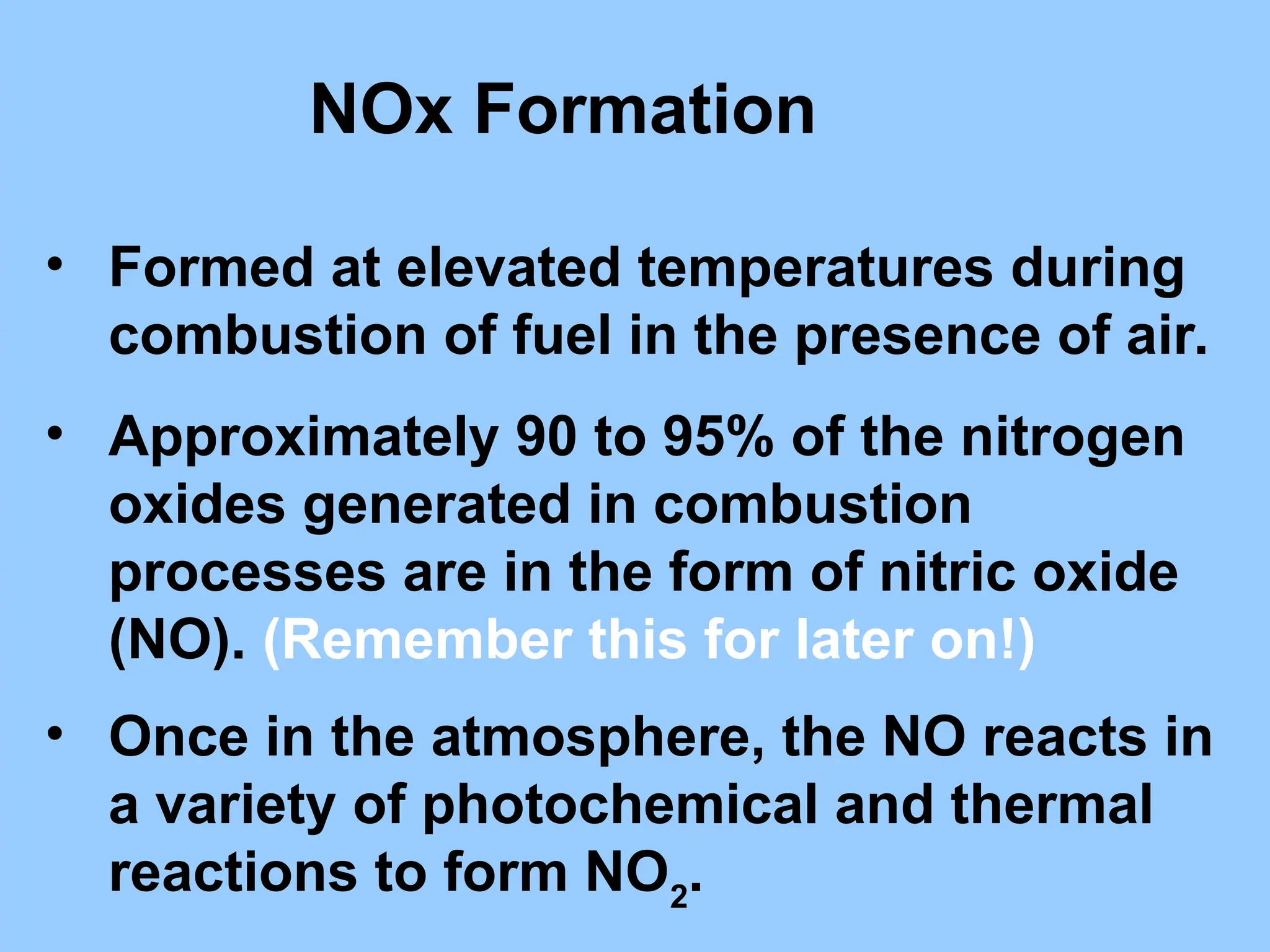 NOx Formation
• Formed at elevated temperatures during
combustion of fuel in the presence of air.
• Approximately 90 to 95% of the nitrogen
oxides generated in combustion
processes are in the form of nitric oxide
(NO). (Remember this for later on!)
• Once in the atmosphere, the NO reacts in
a variety of photochemical and thermal
reactions to form NO2
.
 