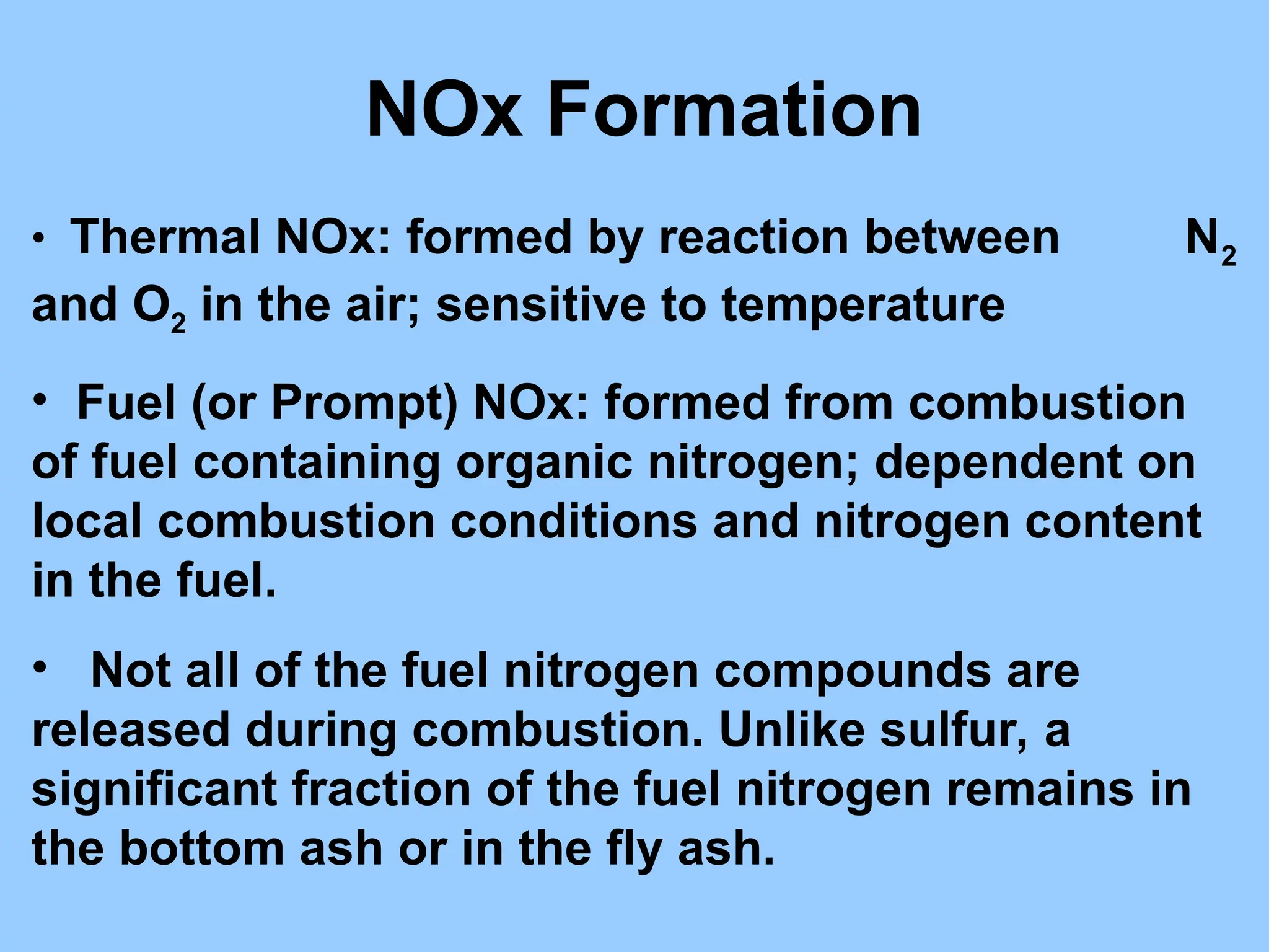 • Thermal NOx: formed by reaction between N2
and O2 in the air; sensitive to temperature
• Fuel (or Prompt) NOx: formed from combustion
of fuel containing organic nitrogen; dependent on
local combustion conditions and nitrogen content
in the fuel.
• Not all of the fuel nitrogen compounds are
released during combustion. Unlike sulfur, a
significant fraction of the fuel nitrogen remains in
the bottom ash or in the fly ash.
NOx Formation
 