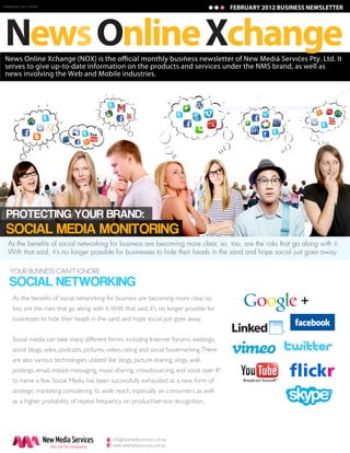 FEBRUARY 2012 ISSUE
JANUARY 2011 ISSUE                                                                           FEBRUARY 2012 BUSINESS NEWSLETTER
                                                                                              JANUARY 2011 BUSINESS NEWSLETTER




News Online Xchange
serves to give up-to-date information on the products and services under the NMS brand, as well as
news involving the Web and Mobile industries.




 PROTECTING YOUR BRAND:
 SOCIAL MEDIA MONITORING
  As the benefits of social networking for business are becoming more clear, so, too, are the risks that go along with it.
  With that said, it's no longer possible for businesses to hide their heads in the sand and hope social just goes away.

   YOUR BUSINESS CAN’T IGNORE
   SOCIAL NETWORKING
     As the benefits of social networking for business are becoming more clear, so,
     too, are the risks that go along with it. With that said, it's no longer possible for
                                                                                                                 +
     businesses to hide their heads in the sand and hope social just goes away.


     Social media can take many different forms, including Internet forums, weblogs,
     social blogs, wikis, podcasts, pictures, video, rating and social bookmarking. There
     are also various technologies utilized like blogs, picture-sharing, vlogs, wall-
     postings, email, instant messaging, music-sharing, crowdsourcing, and voice over IP,
     to name a few. Social Media has been successfully exhausted as a new form of
     strategic marketing considering its wide reach, especially on consumers as well
     as a higher probability of repeat frequency on product/service recognition.




                      New Media Services     e info@newmediaservices.com.au
                        the Go-To company    w www.newmediaservices.com.au
 