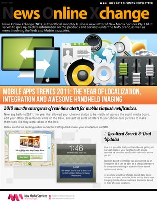 JULY 2011 BUSINESS NEWSLETTER




News Online Xchange
JULY2011 ISSUE




 News Online Xchange (NOX) is the o cial monthly business newsletter of New Media Services Pty. Ltd. It
 serves to give up-to-date information on the products and services under the NMS brand, as well as
 news involving the Web and Mobile industries.




 Mobile Apps Trends 2011: The year of localization,
 integration and awesome handheld imaging
   2010 saw th emergenc of rea -tim alert for mobil vi pus notiﬁcation .
   Now say hello to 2011, the year that allowed your check-in status to be visible all across the social media board,
   edit your office presentation while on the train, and add all sorts of filters to your phone cam pictures to make
   them look like they were taken in the 50's.
   Below are the top trending mobile trends that if left ignored, makes your smartphone so 2010.

                                                                                            1. Local e Searc & Dea
                                                                                            Update
                                                                                            How is it possible that your friend keeps getting all
                                                                                            the best deals in your neighborhood? Maybe
                                                                                            because he finds out about them 5 seconds before
                                                                                            you do.

                                                                                            Location-based technology was considered as an
                                                                                            innovation as it can be seen as a cheap alternative
                                                                                            for companies wishing to advertise local-based
                                                                                            updates and alerts.

                                                                                            An example would be Chicago-based daily deals
                                                                                            website Groupon, who has joined forces with Loopt,
                                                                                            bringing mobile-phone customers discounts based
                                                                                            on their physical locations.




                                           e info@newmediaservices.com.au
                                           w www.newmediaservices.com.au
 