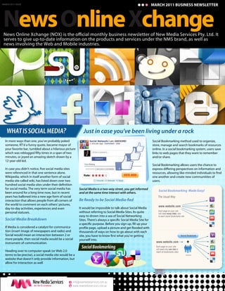 MARCH 2011 BUSINESS NEWSLETTER




News Online Xchange
MARCH 2011 ISSUE




 serves to give up-to-date information on the products and services under the NMS brand, as well as
 news involving the Web and Mobile industries.




   WHAT IS SOCIAL MEDIA?                                     Just in case you've been living under a rock
  In more ways than one, you've probably poked                                                                Social Bookmarking method used to organize,
  someone, RT'd a funny quote, became mayor of                                                                store, manage and search bookmarks of resources
  your favorite bar, tumbled about a hilarious picture                                                        online. In a social bookmarking system, users save
                                                                                                              links to web pages that they want to remember
  minutes, or joyed an amazing sketch drawn by a                                                              and/or share.
  12-year-old kid.
                                                                                                              Social Bookmarking allows users the chance to

  were referenced in that one sentence alone.
  Wikipedia, which in itself another form of social                                                           one another and create new communitites of
  media site called wiki, has listed down over two                                                            users.

  for social media. The very term social media has       Social Media is a two-way street, you get informed       Social Bookmarking Made Easy!
  been around for a long time now, but in recent         and at the same time interact with others.
  years has balloned into a new age form of social                                                                The Usual Way
  interaction that allows people from all corners of
  the world to comment on each others' pictures,
                                                                                                                  www.website.com
  day-to-day activities, experiences and even            It would be impossible to talk about Social Media
                                                                                                                  Each page on your site
  personal statuses.                                     without referring to Social Media Sites. Its quite       will need many links, one
                                                         easy to drown into a sea of Social Networking            to each social bookmarks site
  Social Media Breakdown
  If Media is considered a catalyst for communica-
  tion (insert image of newspapers and radio) and        thousands of ways on how to go about with each
  Social would mean an interaction between 2 or
  more people, then social media would be a social       yourself into.
  instrument of communication.                                                                                  www.website.com                    +
                                                           Social Bookmarking                                   Each page on your site
                                                                                                                will need only one link to
  Heading over to computer-speak (or Web 2.0                                                                    reach all bookmarks sites.
  terms to be precise), a social media site would be a                                                                                            Socializer

  website that doesn't only provide information, but
  allow for interaction as well




                                                  e info@newmediaservices.com.au
                                                  w www.newmediaservices.com.au
 