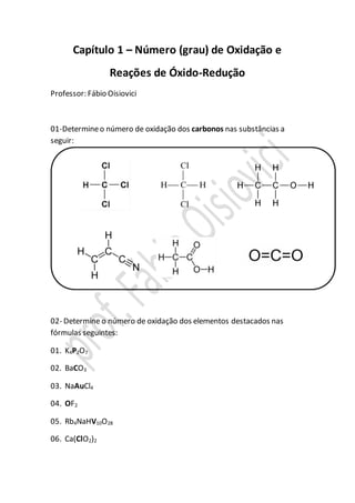 Capítulo 1 – Número (grau) de Oxidação e
Reações de Óxido-Redução
Professor: Fábio Oisiovici
01-Determineo número de oxidação dos carbonos nas substâncias a
seguir:
02- Determine o número de oxidação dos elementos destacados nas
fórmulas seguintes:
01. K4P2O7
02. BaCO3
03. NaAuCl4
04. OF2
05. Rb4NaHV10O28
06. Ca(ClO2)2
 