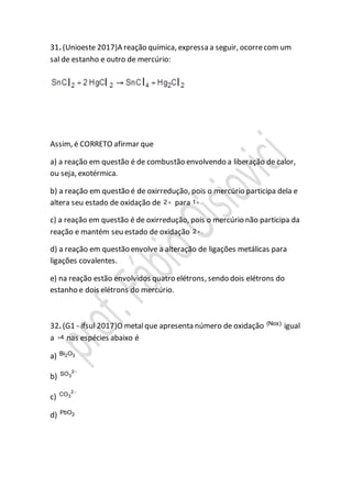 31. (Unioeste 2017)A reação química, expressa a seguir, ocorrecom um
sal de estanho e outro de mercúrio:
Assim, é CORRETO afirmar que
a) a reação em questão é de combustão envolvendo a liberação de calor,
ou seja, exotérmica.
b) a reação em questão é de oxirredução, pois o mercúrio participa dela e
altera seu estado de oxidação de 2 para 1 .
c) a reação em questão é de oxirredução, pois o mercúrio não participa da
reação e mantém seu estado de oxidação 2 .
d) a reação em questão envolve a alteração de ligações metálicas para
ligações covalentes.
e) na reação estão envolvidos quatro elétrons, sendo dois elétrons do
estanho e dois elétrons do mercúrio.
32. (G1 - ifsul 2017)O metalque apresenta número de oxidação (Nox)
igual
a 4 nas espécies abaixo é
a) 2 3Bi O
b)
2
3SO 
c)
2
3CO 
d) 2PbO
 