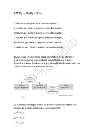 2 2 3 22 MnO Mn O 1 2O 
O dióxido de manganês é um poderoso agente
a) redutor, por oxidar o oxigênio, sofrendo oxidação.
b) redutor, por oxidar o oxigênio, sofrendo redução.
c) redutor, por reduzir o oxigênio, sofrendo oxidação.
d) oxidante, por oxidar o oxigênio, sofrendo redução.
e) oxidante, por reduzir o oxigênio, sofrendo oxidação.
36. (Unesp 2017) O primeiro passo no metabolismo do etanol no
organismo humano é a sua oxidação a acetaldeído pela enzima
denominada álcool desidrogenase. A enzima aldeído desidrogenase, por
sua vez, converte o acetaldeído em acetato.
Os números de oxidação médios do elemento carbono no etanol, no
acetaldeído e no íon acetato são, respectivamente,
a) 2, 1 
e 0.
b) 2, 1 
e 0.
c) 1, 1 
e 0.
 