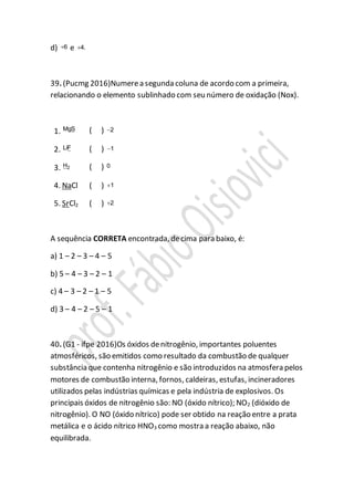 d) 6 e 4.
39. (Pucmg 2016)Numerea segunda coluna de acordo com a primeira,
relacionando o elemento sublinhado com seu número de oxidação (Nox).
1. MgS ( ) 2
2. LiF ( ) 1
3. 2H ( ) 0
4. NaCl ( ) 1
5. SrCl2 ( ) 2
A sequência CORRETA encontrada, decima para baixo, é:
a) 1 – 2 – 3 – 4 – 5
b) 5 – 4 – 3 – 2 – 1
c) 4 – 3 – 2 – 1 – 5
d) 3 – 4 – 2 – 5 – 1
40. (G1 - ifpe 2016)Os óxidos denitrogênio, importantes poluentes
atmosféricos, são emitidos como resultado da combustão de qualquer
substância que contenha nitrogênio e são introduzidos na atmosfera pelos
motores de combustão interna, fornos, caldeiras, estufas, incineradores
utilizados pelas indústrias químicas e pela indústria de explosivos. Os
principais óxidos de nitrogênio são: NO (óxido nítrico); NO2 (dióxido de
nitrogênio). O NO (óxido nítrico) pode ser obtido na reação entre a prata
metálica e o ácido nítrico HNO3 como mostra a reação abaixo, não
equilibrada.
 