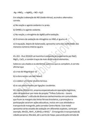 3 3 2Ag HNO AgNO NO H O   
Em relação à obtenção do NO (óxido nítrico), assinalea alternativa
correta.
a) Na reação o agente oxidante é a prata.
b) OHNO3 é o agente oxidante.
c) Na reação, o nitrogênio do AgNO3sofreoxidação.
d) O número de oxidação do nitrogênio no HNO3 é igual a +4.
e) A equação, depois de balanceada, apresenta soma dos coeficientes dos
menores números inteiros igual a
41. (G1 - ifsul 2016)O salmarinho é composto principalmente por NaCl,
MgCl2, CaCl2, e contém traços de mais de 84 outros elementos.
Sobreos sais citados e os elementos químicos que os compõem, é correto
afirmar que
a) o nox do Magnésio é +2.
b) o cloro nestes sais tem Nox+1.
c) o sódio é um metal alcalino terroso.
d) os sais são formados por ligações covalentes.
42. (Uema 2016)A VLI, empresa especializada em operações logísticas,
além de incentivar por meio do projeto “Trilhos Culturais – Jovens
multiplicadores” a difusão de diversos conhecimentos em comunidades
que ficam às margens das linhas férreas brasileiras, a promoção e a
participação socialem ações educativas, incluiu em suas atividades o
transportede manganês, pelo corredor Centro Norte. Este metal
apresenta vários estados de oxidação em diferentes espécies, como por
exemplo, MnCO3, MnF3, K3MnO4 e MnO4
2-
. O manganês é transportado da
cidade paraense, Marabá, até o porto do Itaqui, passando pela estrada de
 