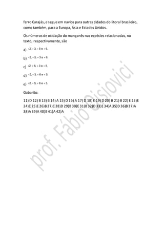 ferro Carajás, e segueem navios para outras cidades do litoral brasileiro,
como também, para a Europa, Ásia e Estados Unidos.
Os números de oxidação do manganês nas espécies relacionadas, no
texto, respectivamente, são
a) 2, 3, 5 e 6.   
b) 2, 5, 3 e 6.   
c) 2, 6, 3 e 5.   
d) 2, 3, 6 e 5.   
e) 2, 5, 6 e 3.   
Gabarito:
11) D 12) B 13) B 14) A 15) D 16) A 17) D 18) E 19) D 20) B 21) B 22) E 23)E
24)C 25)E26)B27)C 28)D 29)B30)E31)B32)D 33)E34)A 35)D 36)B37)A
38)A 39)A 40)B41)A 42)A
 