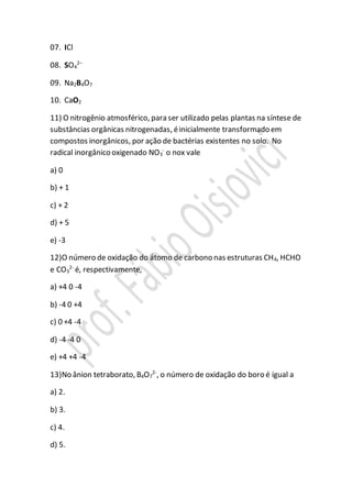 07. ICl
08. SO4
2–
09. Na2B4O7
10. CaO2
11) O nitrogênio atmosférico, para ser utilizado pelas plantas na síntese de
substâncias orgânicas nitrogenadas, éinicialmente transformado em
compostos inorgânicos, por ação de bactérias existentes no solo. No
radical inorgânico oxigenado NO3
-
o nox vale
a) 0
b) + 1
c) + 2
d) + 5
e) -3
12)O número de oxidação do átomo de carbono nas estruturas CH4, HCHO
e CO3
2-
é, respectivamente,
a) +4 0 -4
b) -4 0 +4
c) 0 +4 -4
d) -4 -4 0
e) +4 +4 -4
13)No ânion tetraborato, B4O7
2-
, o número de oxidação do boro é igual a
a) 2.
b) 3.
c) 4.
d) 5.
 