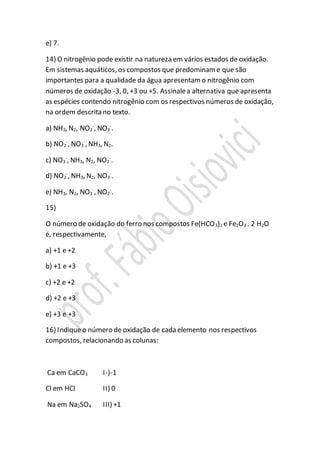e) 7.
14) O nitrogênio pode existir na natureza em vários estados de oxidação.
Em sistemas aquáticos, os compostos que predominam e que são
importantes para a qualidade da água apresentam o nitrogênio com
números de oxidação -3, 0, +3 ou +5. Assinalea alternativa que apresenta
as espécies contendo nitrogênio com os respectivos números de oxidação,
na ordem descrita no texto.
a) NH3, N2, NO2
-
, NO3
-
.
b) NO2
-
, NO3
-
, NH3, N2.
c) NO3
-
, NH3, N2, NO2
-
.
d) NO2
-
, NH3, N2, NO3
-
.
e) NH3, N2, NO3
-
, NO2
-
.
15)
O número de oxidação do ferro nos compostos Fe(HCO3)2 e Fe2O3 . 2 H2O
é, respectivamente,
a) +1 e +2
b) +1 e +3
c) +2 e +2
d) +2 e +3
e) +3 e +3
16) Indiqueo número de oxidação de cada elemento nos respectivos
compostos, relacionando as colunas:
Ca em CaCO3 I-)-1
Cl em HCl II) 0
Na em Na2SO4 III) +1
 