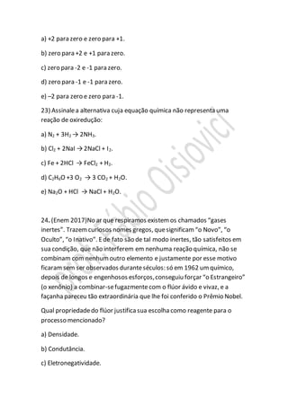 a) +2 para zero e zero para +1.
b) zero para +2 e +1 para zero.
c) zero para -2 e -1 para zero.
d) zero para -1 e -1 para zero.
e) –2 para zero e zero para -1.
23) Assinalea alternativa cuja equação química não representa uma
reação de oxiredução:
a) N2 + 3H2 → 2NH3.
b) Cl2 + 2NaI →2NaCl + I2.
c) Fe + 2HCl → FeCl2 + H2.
d) C2H6O +3 O2 → 3 CO2 + H2O.
e) Na2O + HCl → NaCl + H2O.
24. (Enem 2017)No ar que respiramos existem os chamados “gases
inertes”. Trazemcuriosos nomes gregos, quesignificam “o Novo”, “o
Oculto”, “o Inativo”. Ede fato são de tal modo inertes, tão satisfeitos em
sua condição, que não interferem em nenhuma reação química, não se
combinam com nenhumoutro elemento e justamente por esse motivo
ficaramsem ser observados duranteséculos: só em 1962 um químico,
depois de longos e engenhosos esforços,conseguiu forçar “o Estrangeiro”
(o xenônio) a combinar-sefugazmentecom o flúor ávido e vivaz, e a
façanha pareceu tão extraordinária que lhe foi conferido o Prêmio Nobel.
Qual propriedadedo flúor justifica sua escolha como reagente para o
processo mencionado?
a) Densidade.
b) Condutância.
c) Eletronegatividade.
 